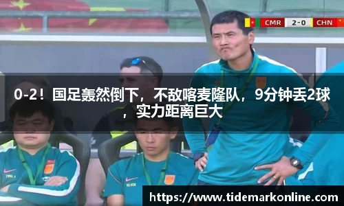 0-2！国足轰然倒下，不敌喀麦隆队，9分钟丢2球，实力距离巨大