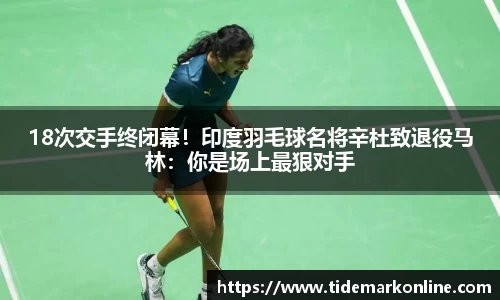 18次交手终闭幕！印度羽毛球名将辛杜致退役马林：你是场上最狠对手