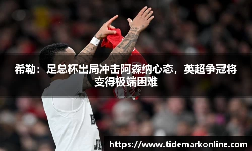 希勒：足总杯出局冲击阿森纳心态，英超争冠将变得极端困难